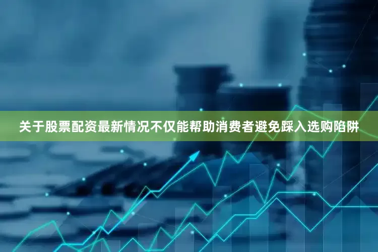 关于股票配资最新情况不仅能帮助消费者避免踩入选购陷阱