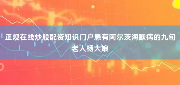 正规在线炒股配资知识门户患有阿尔茨海默病的九旬老人杨大娘