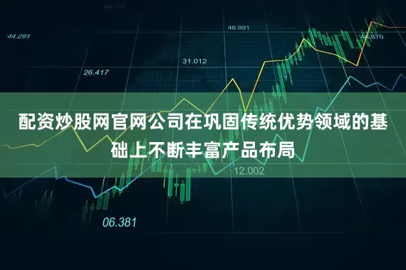 配资炒股网官网公司在巩固传统优势领域的基础上不断丰富产品布局