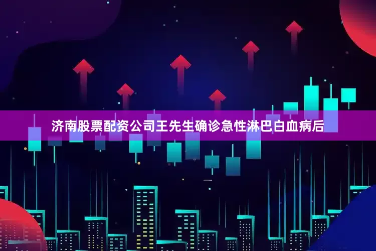 济南股票配资公司王先生确诊急性淋巴白血病后