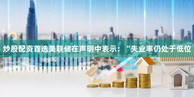 炒股配资首选美联储在声明中表示：“失业率仍处于低位