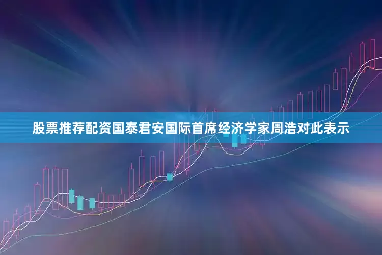 股票推荐配资国泰君安国际首席经济学家周浩对此表示