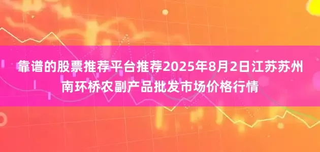 靠谱的股票推荐平台推荐2025年8月2日江苏苏州南环桥农副产品批发市场价格行情