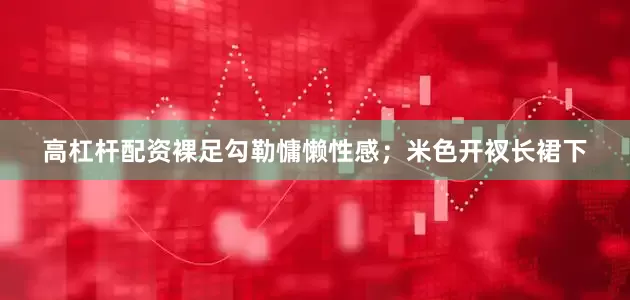 高杠杆配资裸足勾勒慵懒性感；米色开衩长裙下