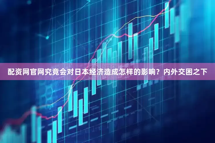 配资网官网究竟会对日本经济造成怎样的影响？内外交困之下