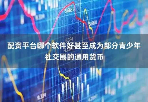 配资平台哪个软件好甚至成为部分青少年社交圈的通用货币