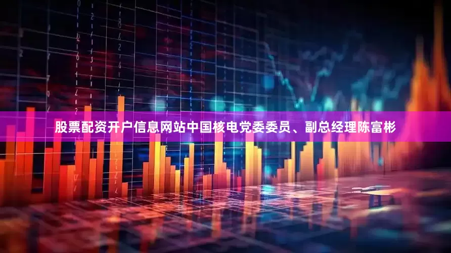 股票配资开户信息网站中国核电党委委员、副总经理陈富彬