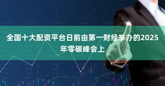 全国十大配资平台日前由第一财经举办的2025年零碳峰会上